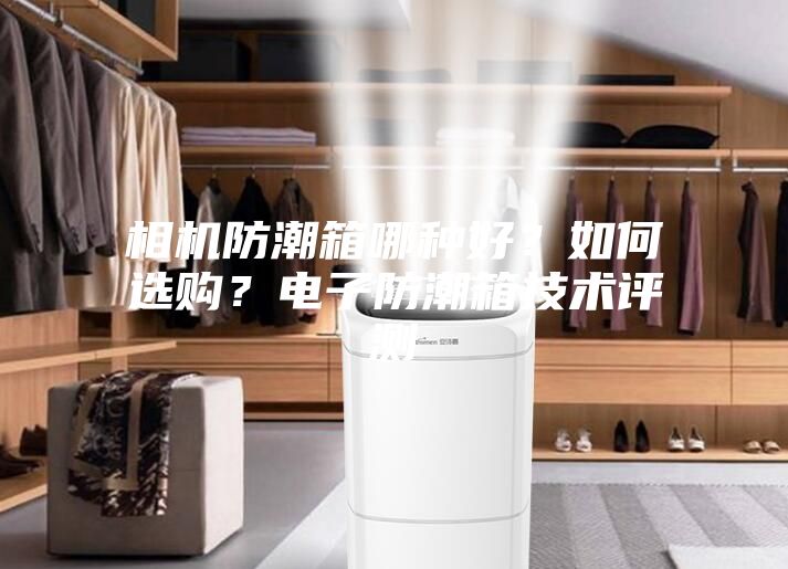 相机防潮箱哪种好？如何选购？电子防潮箱技术评测