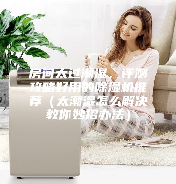 房间太过潮湿，评测攻略好用的除湿机推荐（太潮湿怎么解决教你妙招办法）