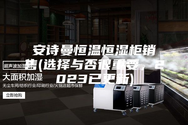 安诗曼恒温恒湿柜销售(选择与否很重要，2023已更新)