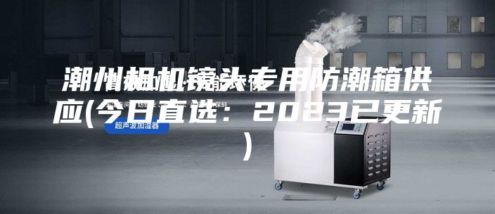 潮州相机镜头专用防潮箱供应(今日直选：2023已更新)