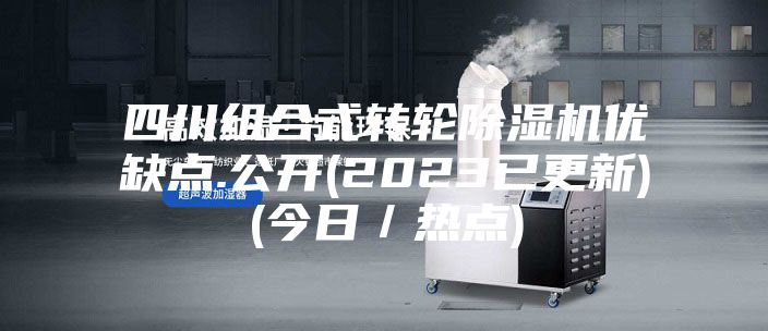 四川组合式转轮除湿机优缺点.公开(2023已更新)(今日／热点)
