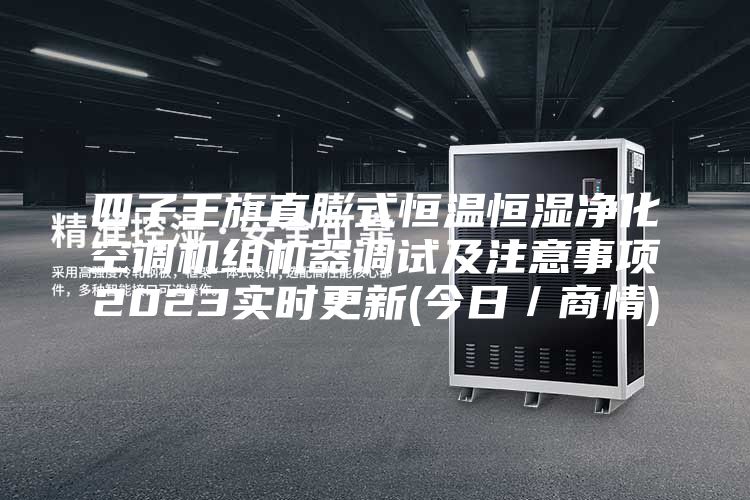 四子王旗直膨式恒温恒湿净化空调机组机器调试及注意事项2023实时更新(今日／商情)