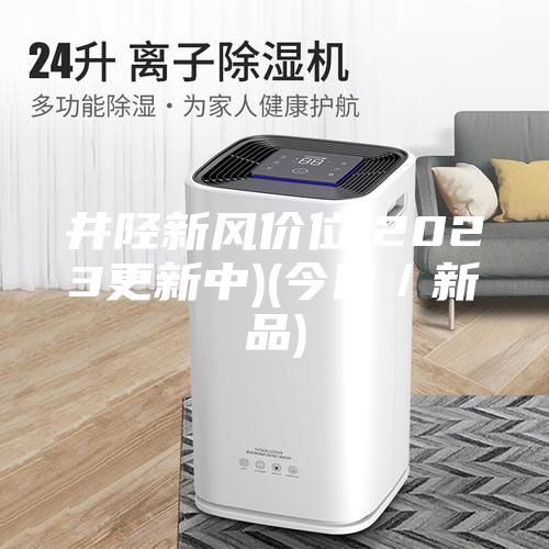 井陉新风价位(2023更新中)(今日／新品)