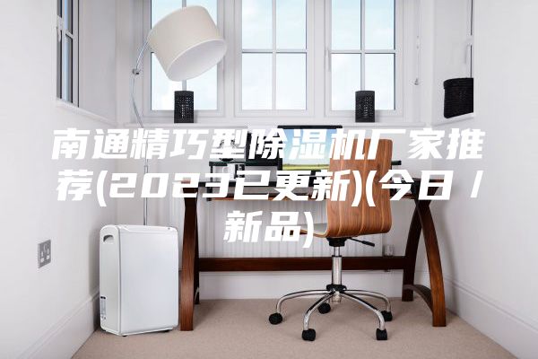南通精巧型除湿机厂家推荐(2023已更新)(今日／新品)