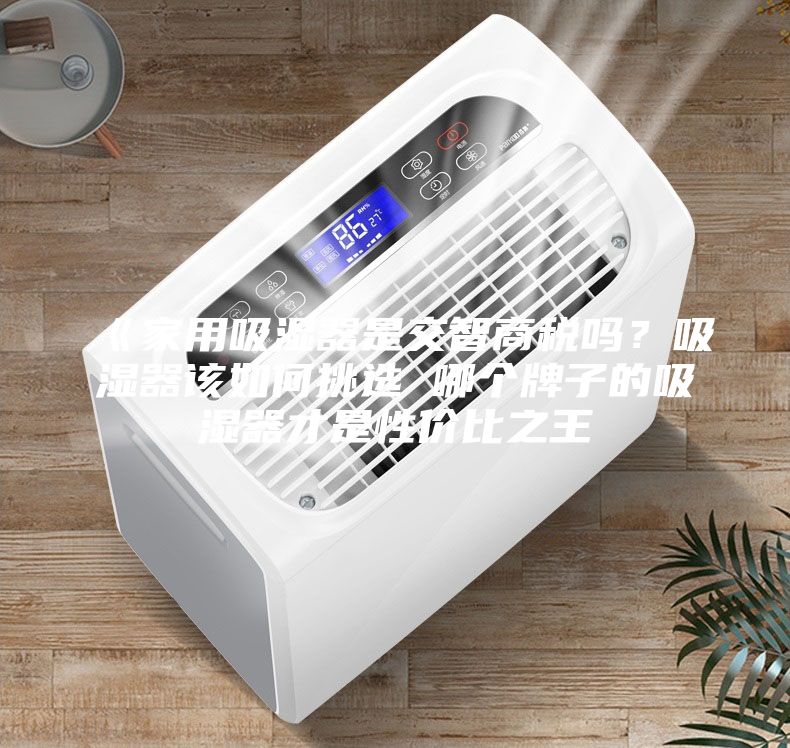 《家用吸湿器是交智商税吗？吸湿器该如何挑选 哪个牌子的吸湿器才是性价比之王