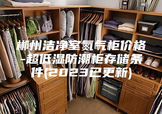 郴州洁净室氮气柜价格-超低湿防潮柜存储条件(2023已更新)