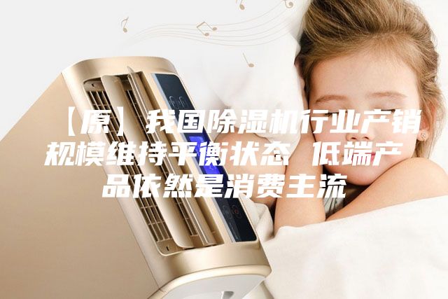【原】我国除湿机行业产销规模维持平衡状态 低端产品依然是消费主流