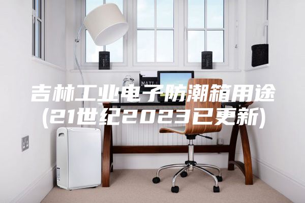 吉林工业电子防潮箱用途(21世纪2023已更新)