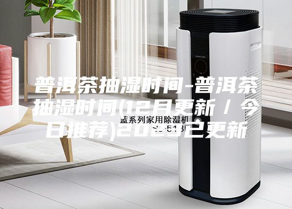 普洱茶抽湿时间-普洱茶抽湿时间(12月更新／今日推荐)2023已更新