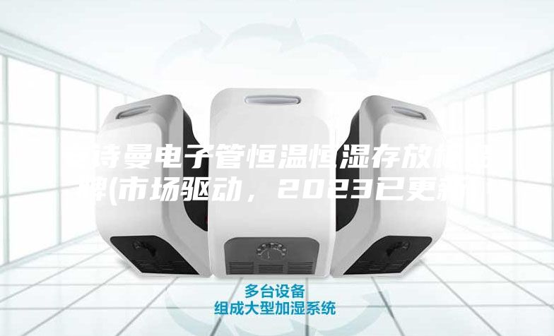安诗曼电子管恒温恒湿存放柜品牌(市场驱动，2023已更新)