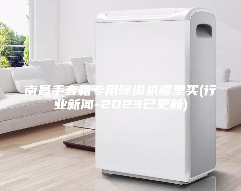 南昌手套箱专用除湿机哪里买(行业新闻-2023已更新)