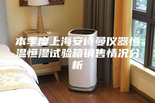本季度上海安诗曼仪器恒温恒湿试验箱销售情况分析