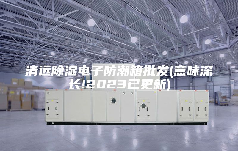 清远除湿电子防潮箱批发(意味深长!2023已更新)