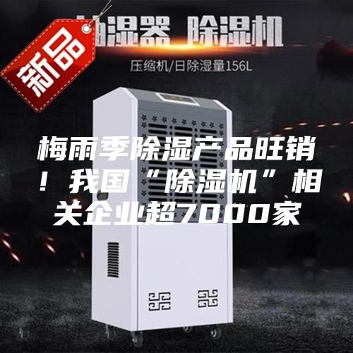 梅雨季除湿产品旺销！我国“除湿机”相关企业超7000家