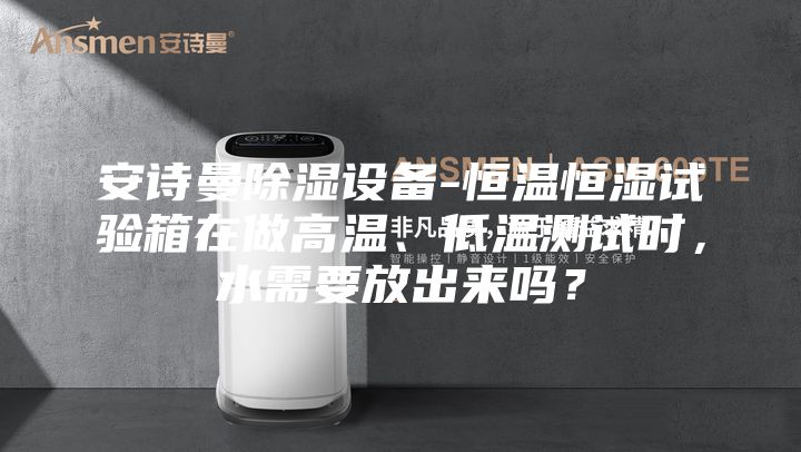 安诗曼除湿设备-恒温恒湿试验箱在做高温、低温测试时，水需要放出来吗？