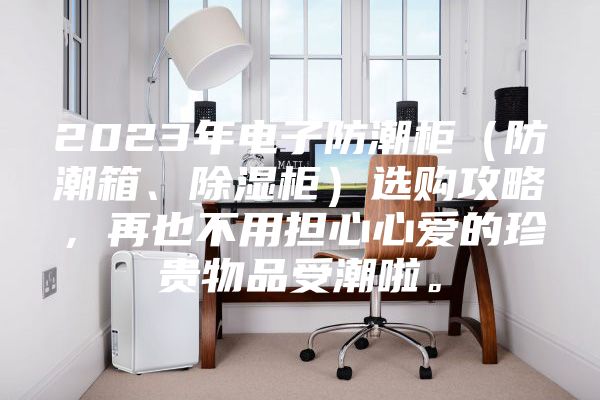 2023年电子防潮柜（防潮箱、除湿柜）选购攻略，再也不用担心心爱的珍贵物品受潮啦。