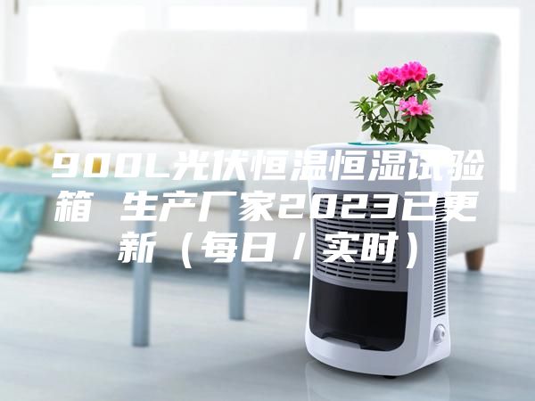 900L光伏恒温恒湿试验箱 生产厂家2023已更新（每日／实时）