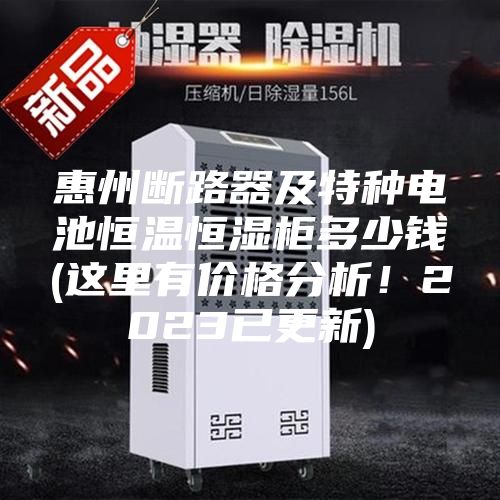惠州断路器及特种电池恒温恒湿柜多少钱(这里有价格分析！2023已更新)