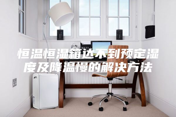 恒温恒湿箱达不到预定湿度及降温慢的解决方法