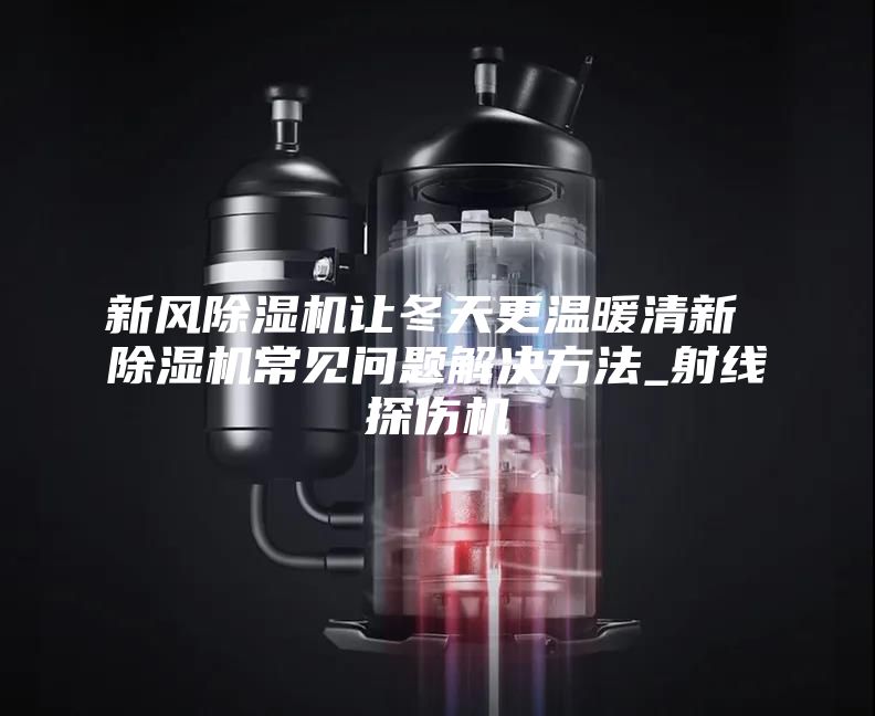 新风除湿机让冬天更温暖清新 除湿机常见问题解决方法_射线探伤机