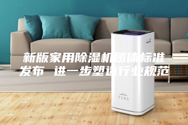 新版家用除湿机团体标准发布 进一步塑造行业规范