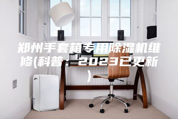 郑州手套箱专用除湿机维修(科普：2023已更新)