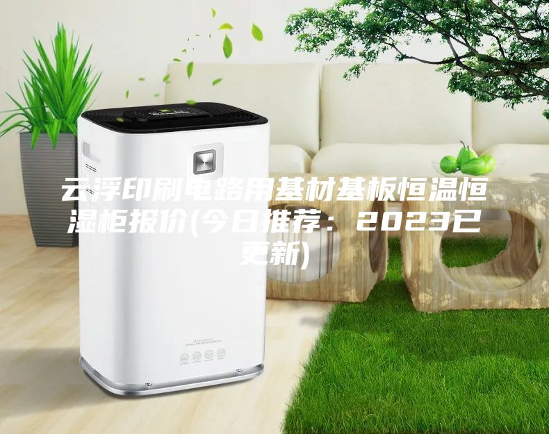 云浮印刷电路用基材基板恒温恒湿柜报价(今日推荐：2023已更新)