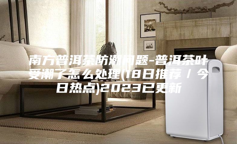 南方普洱茶防潮问题-普洱茶叶受潮了怎么处理(18日推荐／今日热点)2023已更新