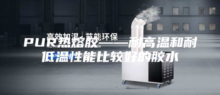 PUR热熔胶——耐高温和耐低温性能比较好的胶水