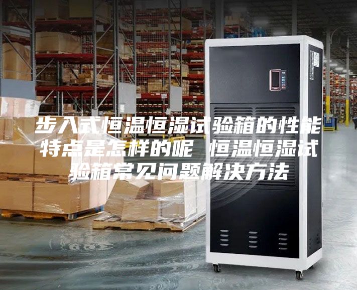 步入式恒温恒湿试验箱的性能特点是怎样的呢 恒温恒湿试验箱常见问题解决方法