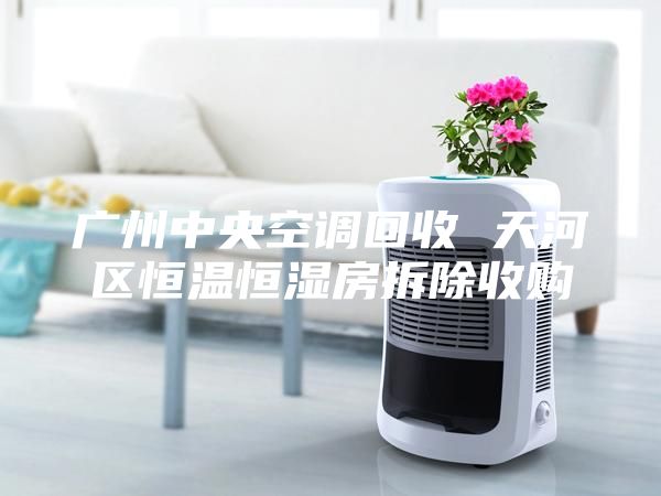 广州中央空调回收 天河区恒温恒湿房拆除收购