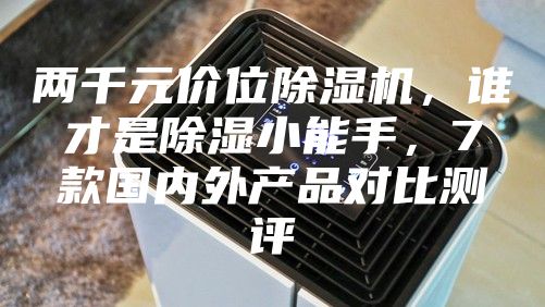 两千元价位除湿机，谁才是除湿小能手，7款国内外产品对比测评