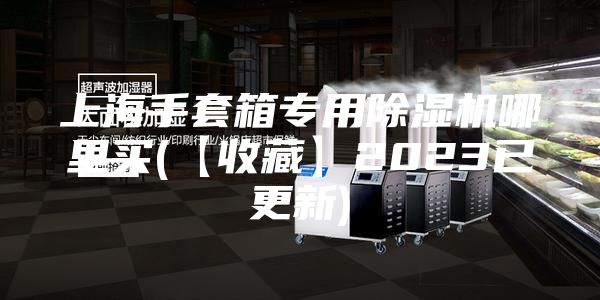 上海手套箱专用除湿机哪里买(【收藏】2023已更新)