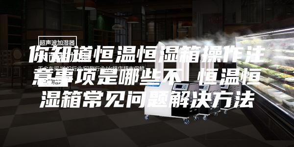 你知道恒温恒湿箱操作注意事项是哪些不 恒温恒湿箱常见问题解决方法