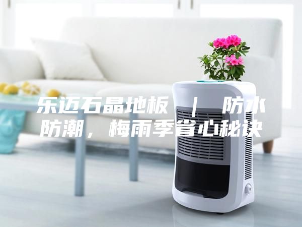 乐迈石晶地板 | 防水防潮,梅雨季省心秘诀